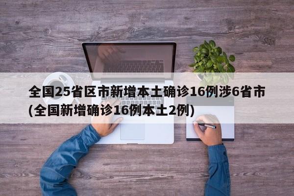 全国25省区市新增本土确诊16例涉6省市(全国新增确诊16例本土2例)