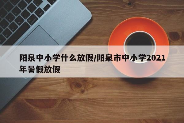 阳泉中小学什么放假/阳泉市中小学2021年暑假放假