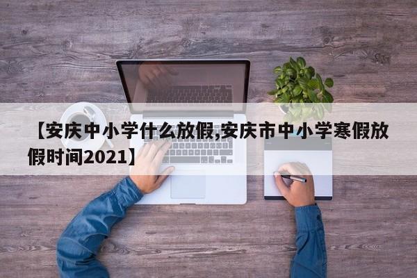 【安庆中小学什么放假,安庆市中小学寒假放假时间2021】