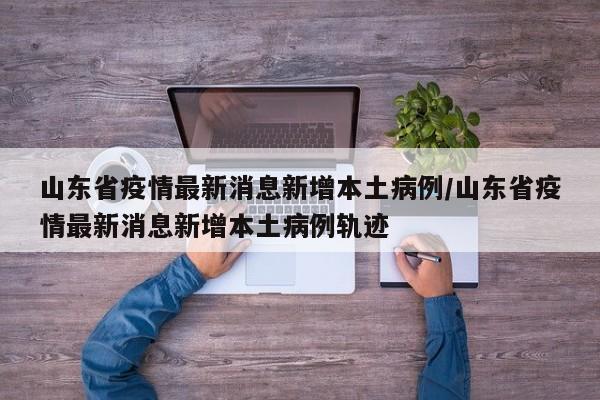 山东省疫情最新消息新增本土病例/山东省疫情最新消息新增本土病例轨迹