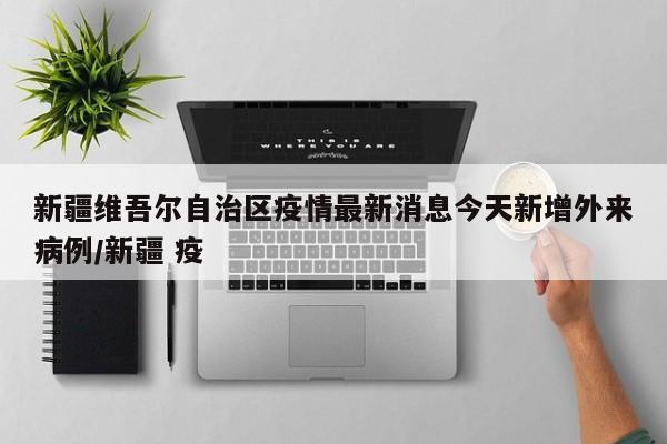 新疆维吾尔自治区疫情最新消息今天新增外来病例/新疆 疫