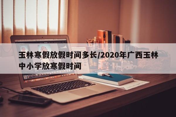 玉林寒假放假时间多长/2020年广西玉林中小学放寒假时间