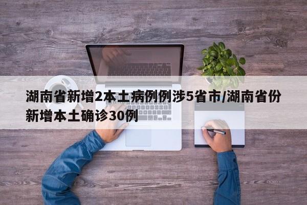 湖南省新增2本土病例例涉5省市/湖南省份新增本土确诊30例