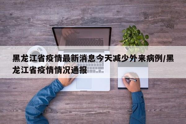 黑龙江省疫情最新消息今天减少外来病例/黑龙江省疫情情况通报