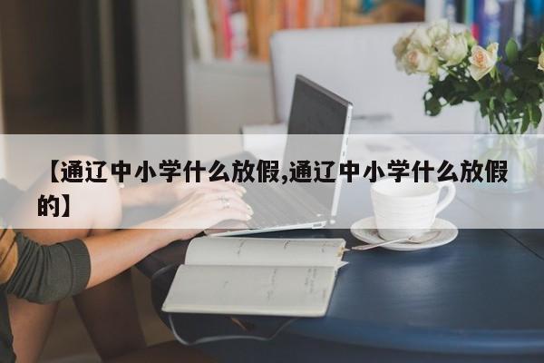 【通辽中小学什么放假,通辽中小学什么放假的】