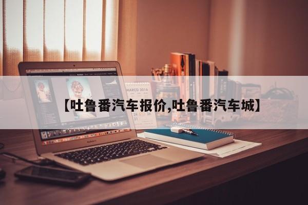 【吐鲁番汽车报价,吐鲁番汽车城】