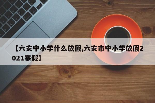 【六安中小学什么放假,六安市中小学放假2021寒假】