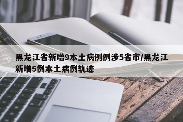 黑龙江省新增9本土病例例涉5省市/黑龙江新增5例本土病例轨迹
