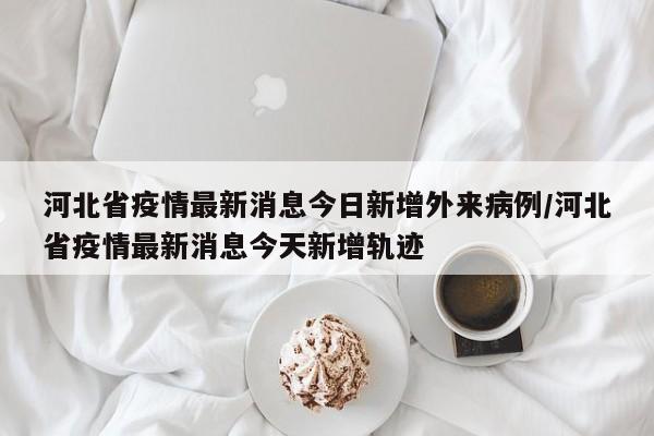 河北省疫情最新消息今日新增外来病例/河北省疫情最新消息今天新增轨迹