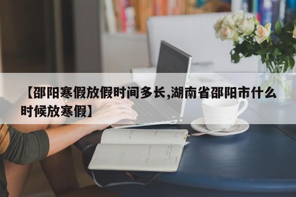 【邵阳寒假放假时间多长,湖南省邵阳市什么时候放寒假】