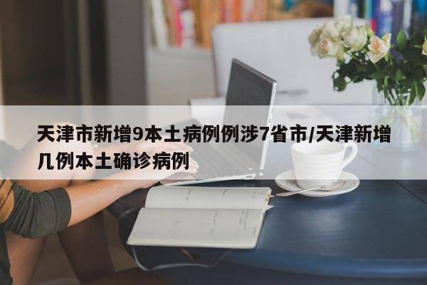 天津市新增9本土病例例涉7省市/天津新增几例本土确诊病例